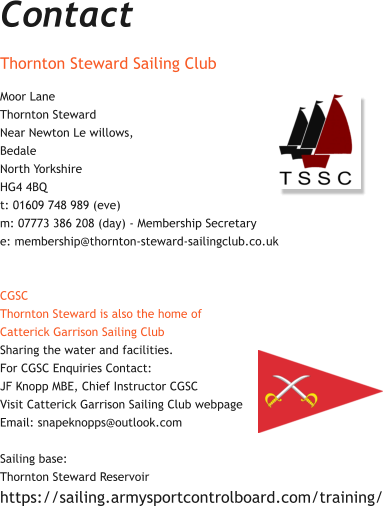 Contact Thornton Steward Sailing Club  Moor Lane Thornton Steward Near Newton Le willows, Bedale North Yorkshire HG4 4BQ t: 01609 748 989 (eve) m: 07773 386 208 (day) - Membership Secretary e: membership@thornton-steward-sailingclub.co.uk   CGSC Thornton Steward is also the home of  Catterick Garrison Sailing Club Sharing the water and facilities.    For CGSC Enquiries Contact: JF Knopp MBE, Chief Instructor CGSC Visit Catterick Garrison Sailing Club webpage  Email: snapeknopps@outlook.com  Sailing base:  Thornton Steward Reservoir   https://sailing.armysportcontrolboard.com/training/