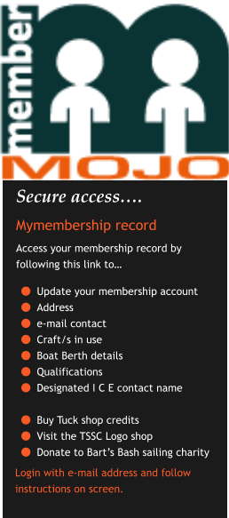 Secure access…. Mymembership record Access your membership record by following this link to…  	Update your membership account 	Address  	e-mail contact 	Craft/s in use 	Boat Berth details 	Qualifications 	Designated I C E contact name 	Buy Tuck shop credits 	Visit the TSSC Logo shop 	Donate to Bart’s Bash sailing charity    Login with e-mail address and follow instructions on screen.