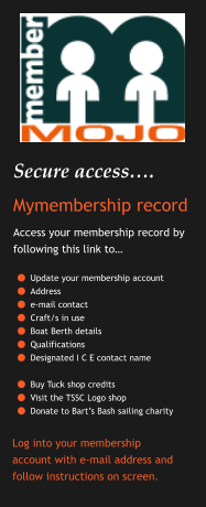 Secure access…. Mymembership record Access your membership record by following this link to…  	Update your membership account 	Address  	e-mail contact 	Craft/s in use 	Boat Berth details 	Qualifications 	Designated I C E contact name 	Buy Tuck shop credits 	Visit the TSSC Logo shop 	Donate to Bart’s Bash sailing charity    Log into your membership account with e-mail address and follow instructions on screen.
